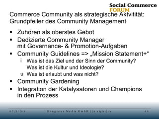 Commerce Community als strategische Aktvitität: Grundpfeiler des Community Management Zuhören als oberstes Gebot Dedizierte Community Manager mit Governance- & Promotion-Aufgaben Community Guidelines => „Mission Statement+“ Was ist das Ziel und der Sinn der Community? Was ist die Kultur und Ideologie? Was ist erlaubt und was nicht? Community Gardening Integration der Katalysatoren und Champions in den Prozess 