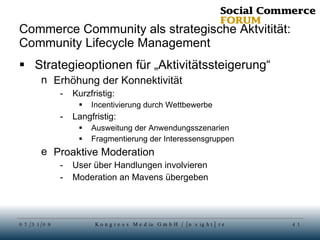 Commerce Community als strategische Aktvitität: Community Lifecycle Management Strategieoptionen für „Aktivitätssteigerung“ Erhöhung der Konnektivität Kurzfristig:  Incentivierung durch Wettbewerbe Langfristig:  Ausweitung der Anwendungsszenarien Fragmentierung der Interessensgruppen Proaktive Moderation User über Handlungen involvieren Moderation an Mavens übergeben 
