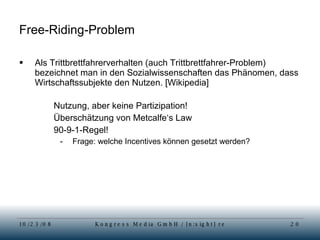Free-Riding-Problem Als Trittbrettfahrerverhalten (auch Trittbrettfahrer-Problem) bezeichnet man in den Sozialwissenschaften das Phänomen, dass Wirtschaftssubjekte den Nutzen. [Wikipedia] Nutzung, aber keine Partizipation!  Überschätzung von Metcalfe‘s Law 90-9-1-Regel! Frage: welche Incentives können gesetzt werden? 