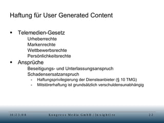 Haftung für User Generated Content Telemedien-Gesetz Urheberrechte Markenrechte Wettbewerbsrechte Persönlichkeitsrechte Ansprüche  Beseitigungs- und Unterlassungsanspruch Schadensersatzanspruch Haftungsprivilegierung der Diensteanbieter (§ 10 TMG)  Mitstörerhaftung ist grundsätzlich verschuldensunabhängig 