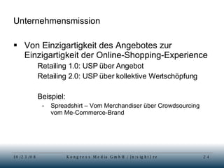 Unternehmensmission Von Einzigartigkeit des Angebotes zur Einzigartigkeit der Online-Shopping-Experience Retailing 1.0: USP über Angebot Retailing 2.0: USP über kollektive Wertschöpfung Beispiel: Spreadshirt – Vom Merchandiser über Crowdsourcing vom Me-Commerce-Brand 