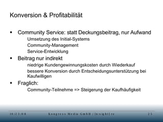 Konversion & Profitabilität Community Service: statt Deckungsbeitrag, nur Aufwand Umsetzung des Initial-Systems Community-Management Service-Entwicklung Beitrag nur indirekt niedrige Kundengewinnungskosten durch Wiederkauf bessere Konversion durch Entscheidungsunterstützung bei Kaufwilligen Fraglich:  Community-Teilnehme => Steigerung der Kaufhäufigkeit 