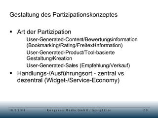 Gestaltung des Partizipationskonzeptes Art der Partizipation User-Generated-Content/Bewertungsinformation (Bookmarking/Rating/Freitext-Information) User-Generated-Product/Tool-basierte Gestaltung/Kreation User-Generated-Sales (Empfehlung/Verkauf) Handlungs-/Ausführungsort - zentral vs dezentral (Widget-/Service-Economy) 