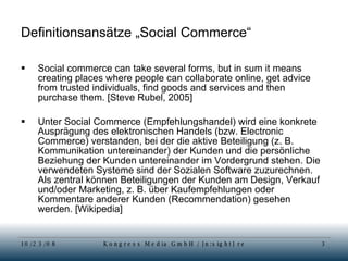 Definitionsansätze „Social Commerce“ Social commerce can take several forms, but in sum it means creating places where people can collaborate online, get advice from trusted individuals, find goods and services and then purchase them. [Steve Rubel, 2005] Unter Social Commerce (Empfehlungshandel) wird eine konkrete Ausprägung des elektronischen Handels (bzw. Electronic Commerce) verstanden, bei der die aktive Beteiligung (z. B. Kommunikation untereinander) der Kunden und die persönliche Beziehung der Kunden untereinander im Vordergrund stehen. Die verwendeten Systeme sind der Sozialen Software zuzurechnen. Als zentral können Beteiligungen der Kunden am Design, Verkauf und/oder Marketing, z. B. über Kaufempfehlungen oder Kommentare anderer Kunden (Recommendation) gesehen werden. [Wikipedia] 