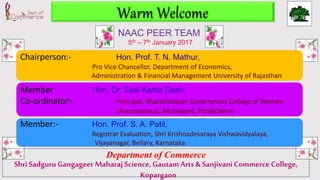 Department of Commerce
Shri SadguruGangageer MaharajScience, GautamArts& SanjivaniCommerce College,
Kopargaon
Warm Welcome
Chairperson:- Hon. Prof. T. N. Mathur,
Pro Vice Chancellor, Department of Economics,
Administration & Financial Management University of Rajasthan
Member Hon. Dr. Sasi Kanta Dash,
Co-ordinator:- Principal, Bharathidasan Government College of Women
(Autonomous), Muthiapet, Pondicherry
Member:- Hon. Prof. S. A. Patil,
Registrar Evaluation, Shri Krishnadevaraya Vishwavidyalaya,
Vijayanagar, Bellary, Karnataka
NAAC PEER TEAM
5th – 7th January 2017
 