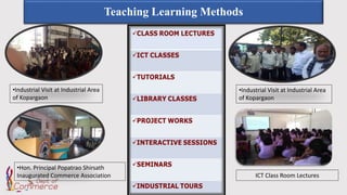 Teaching Learning Methods
•Industrial Visit at Industrial Area
of Kopargaon
•Industrial Visit at Industrial Area
of Kopargaon
•Hon. Principal Popatrao Shirsath
Inaugurated Commerce Association ICT Class Room Lectures
 