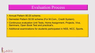 Evaluation Process
• Annual Pattern 80:20 scheme.
• Semester Pattern 50:50 scheme (For M.Com., Credit System).
• Continuous evaluation Unit Tests, Home Assignment, Projects, Viva,
Seminars, Open Book Test and practical’s.
• Additional examinations for students participated in NSS, NCC, Sports.
 