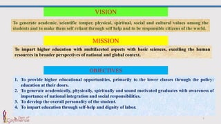 3
To impart higher education with multifaceted aspects with basic sciences, excelling the human
resources in broader perspectives of national and global context.
VISION
To generate academic, scientific temper, physical, spiritual, social and cultural values among the
students and to make them self reliant through self help and to be responsible citizens of the world.
MISSION
OBJECTIVES
1. To provide higher educational opportunities, primarily to the lower classes through the policy:
education at their doors.
2. To generate academically, physically, spiritually and sound motivated graduates with awareness of
importance of national integration and social responsibilities.
3. To develop the overall personality of the student.
4. To impart education through self-help and dignity of labor.
 
