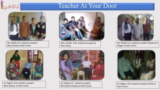 Teacher At Your Door
Mr. Shaikh S.D. visited to student
Miss.Avhad at their home.
Mr. Shaikh S.D. visited to student Avhad and
Magar at their home.
Dr. Nighot B.B. visited to student
Miss.Sweety at their home.
Dr. Nighot B.B. visited to student Shirke at
their home .
Dr. Gadhe D.P. visited to student
Miss.Kamini Navale at their home.
Miss. Shaikh A.M. visited to student at
their home.
 