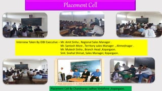 Placement Cell
Interview Taken By IDBI Executive – Mr. Amit Sinha , Regional Sales Manager .
Mr. Santosh More , Territory sales Manager , Ahmednagar .
Mr. Mukesh Sinha , Branch Head ,Kopargaon.
Smt. Snehal Shirsat, Sales Manager, Kopargaon.
Placement Cell By Chandrarao Jadhav Vodafone ,Kopargaon.
 