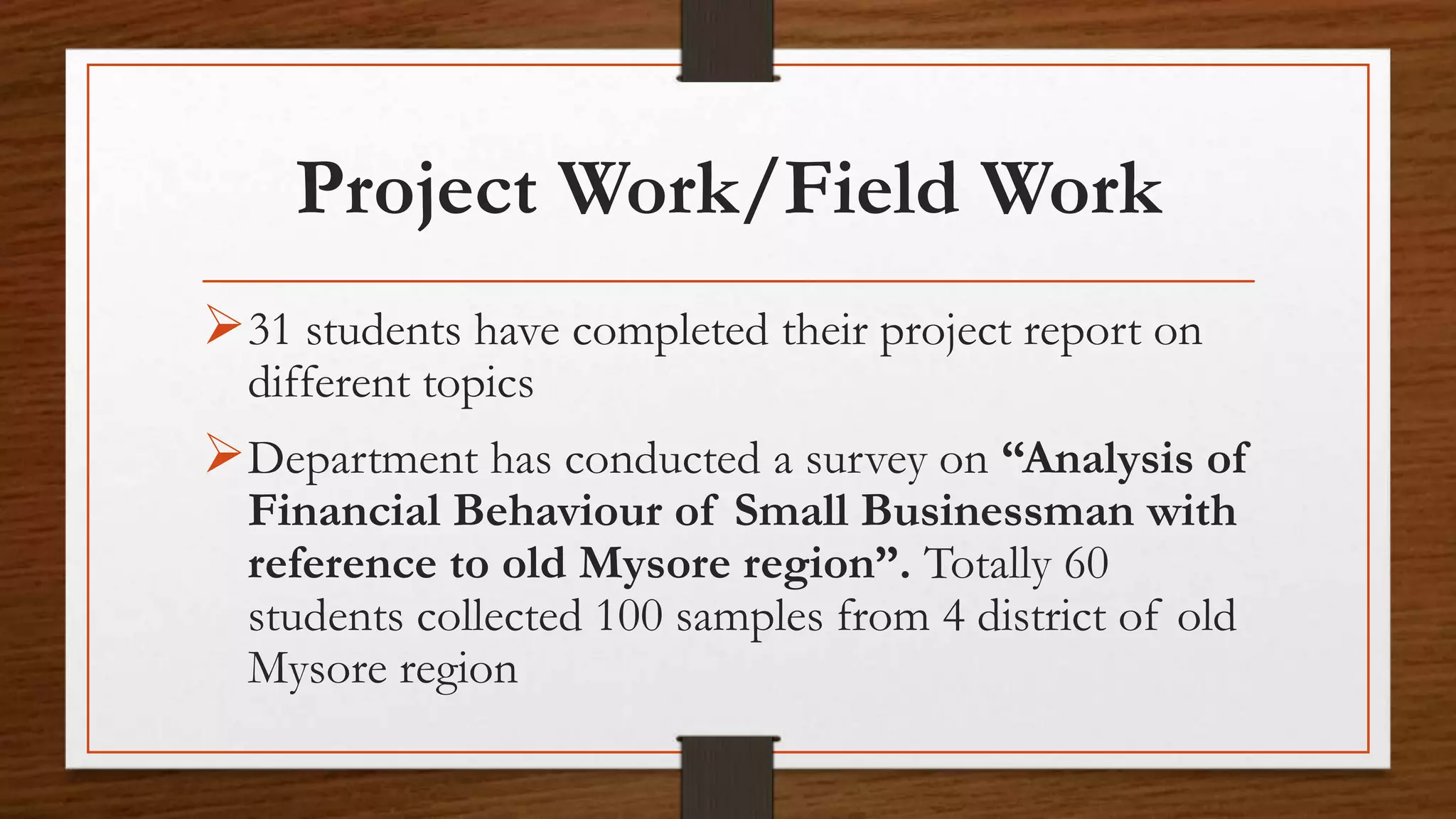 Project Work/Field Work
31 students have completed their project report on
different topics
Department has conducted a survey on “Analysis of
Financial Behaviour of Small Businessman with
reference to old Mysore region”. Totally 60
students collected 100 samples from 4 district of old
Mysore region
 