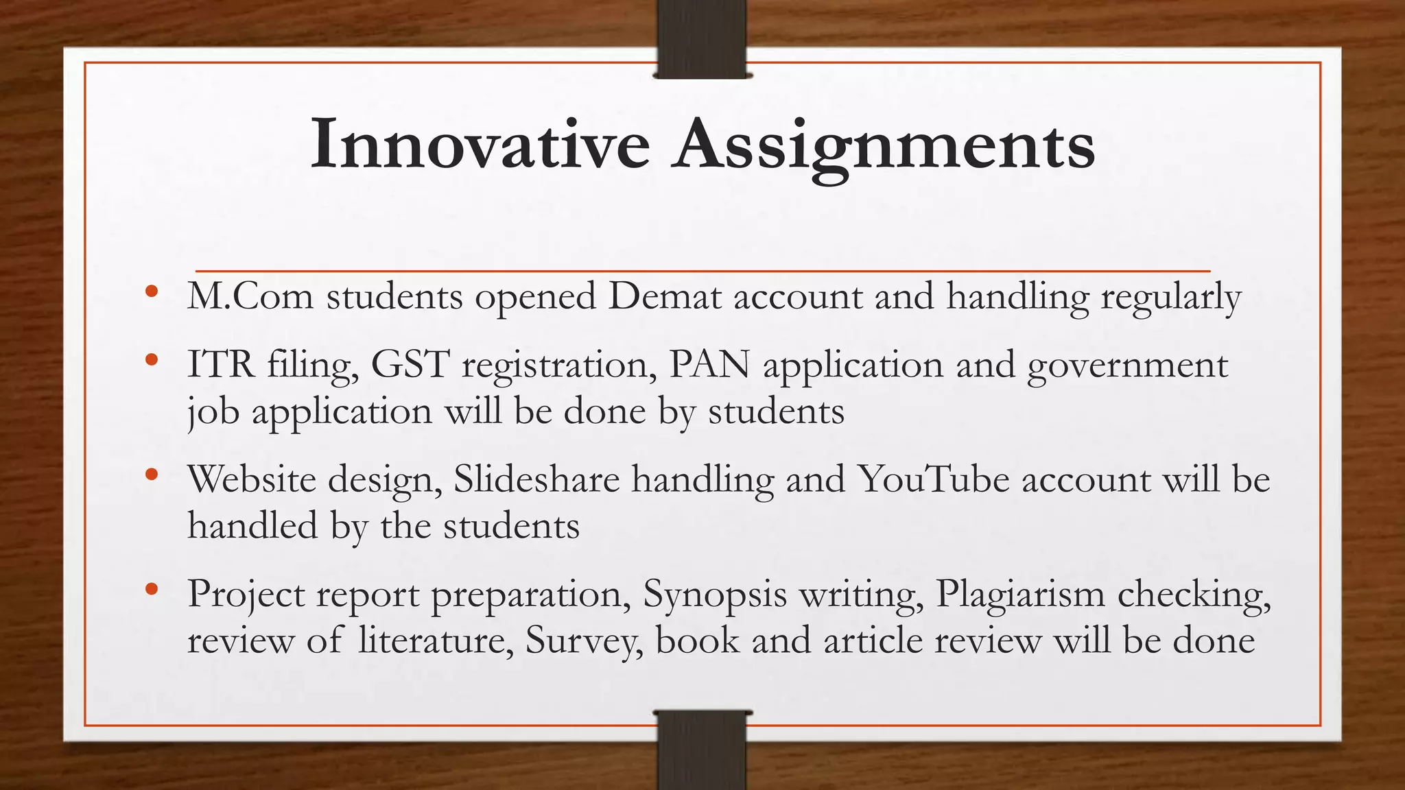 Innovative Assignments
• M.Com students opened Demat account and handling regularly
• ITR filing, GST registration, PAN application and government
job application will be done by students
• Website design, Slideshare handling and YouTube account will be
handled by the students
• Project report preparation, Synopsis writing, Plagiarism checking,
review of literature, Survey, book and article review will be done
 
