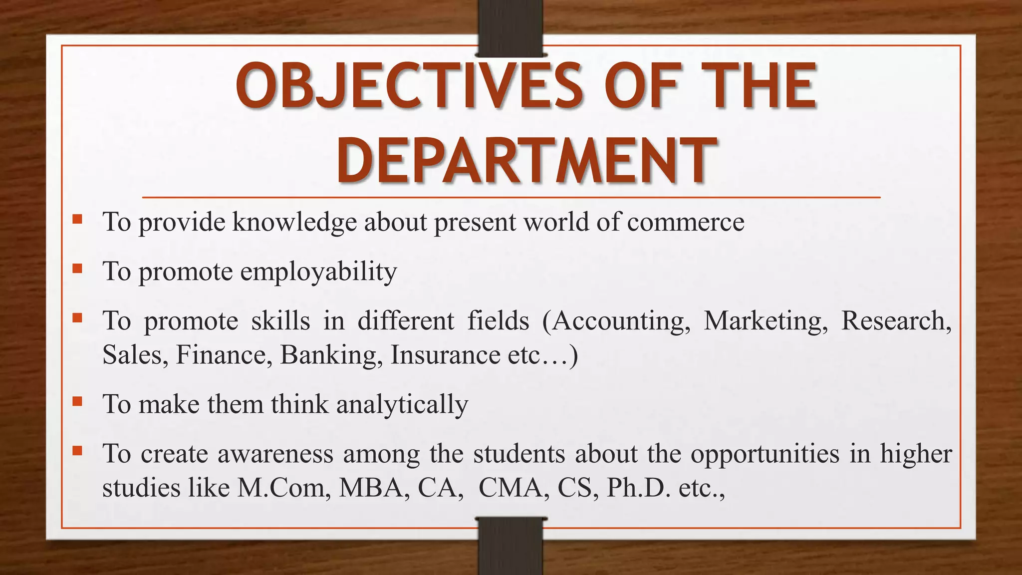 OBJECTIVES OF THE
DEPARTMENT
 To provide knowledge about present world of commerce
 To promote employability
 To promote skills in different fields (Accounting, Marketing, Research,
Sales, Finance, Banking, Insurance etc…)
 To make them think analytically
 To create awareness among the students about the opportunities in higher
studies like M.Com, MBA, CA, CMA, CS, Ph.D. etc.,
 