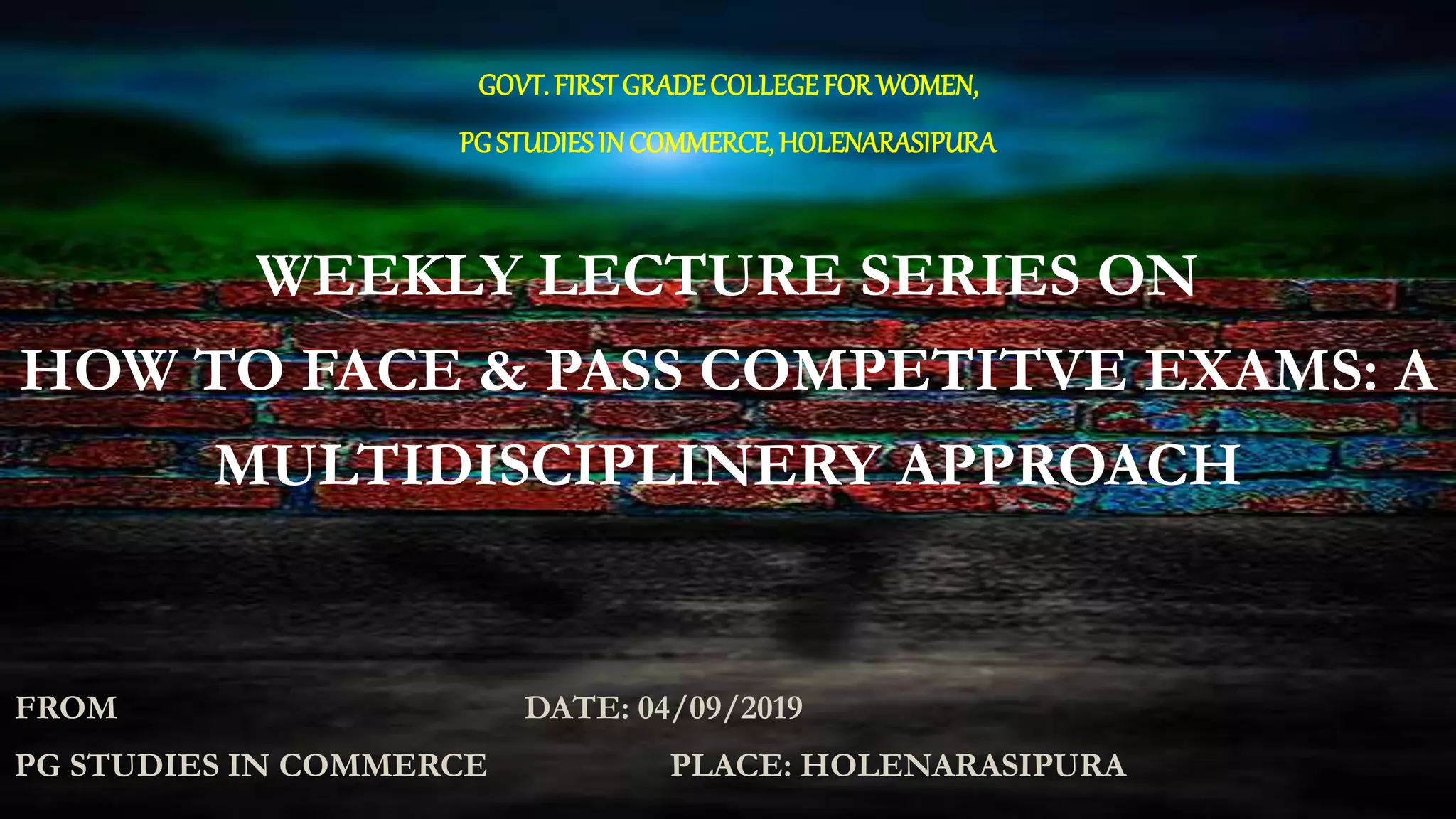GOVT.FIRSTGRADECOLLEGEFORWOMEN,
PGSTUDIESINCOMMERCE,HOLENARASIPURA
WEEKLY LECTURE SERIES ON
HOW TO FACE & PASS COMPETITVE EXAMS: A
MULTIDISCIPLINERY APPROACH
FROM DATE: 04/09/2019
PG STUDIES IN COMMERCE PLACE: HOLENARASIPURA
 
