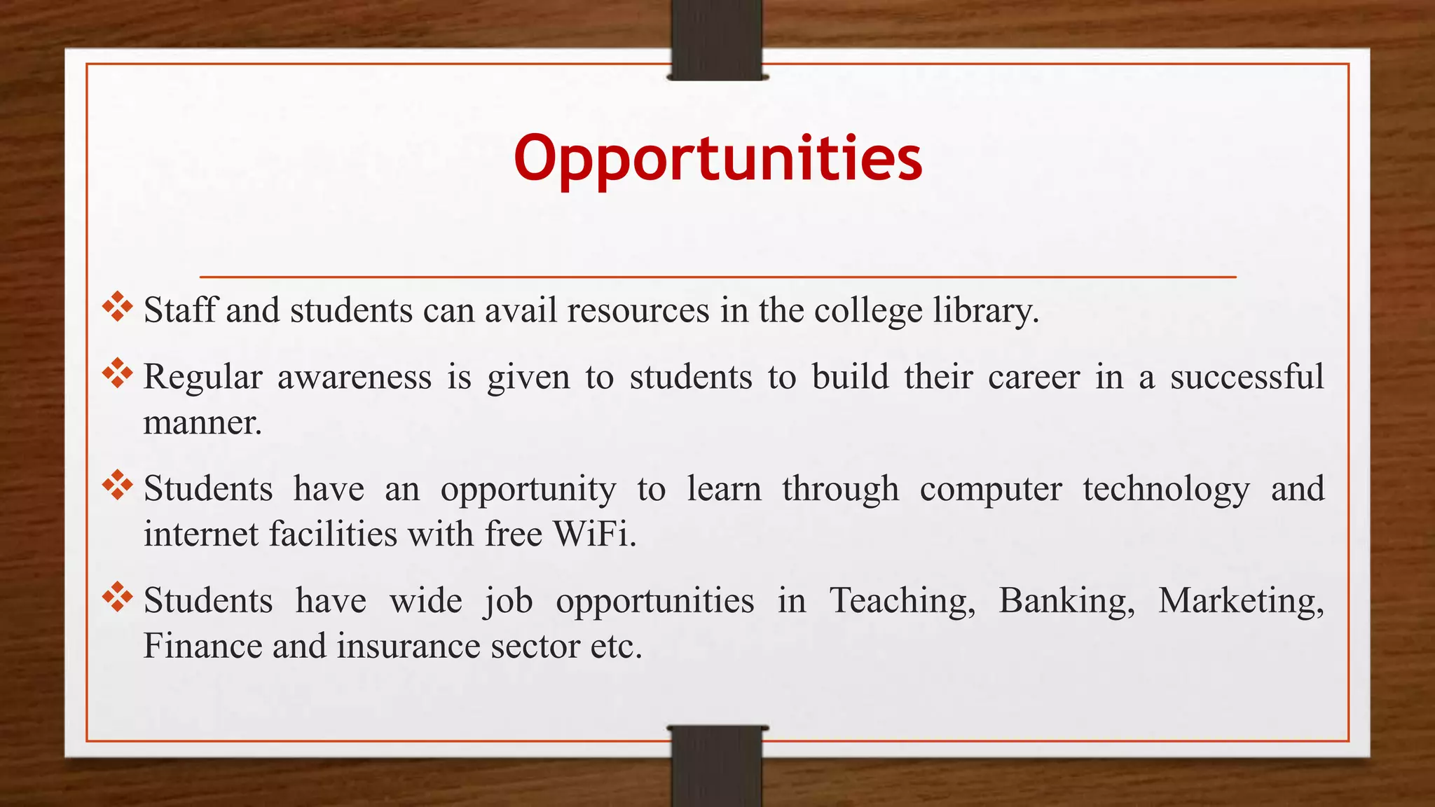 Opportunities
Staff and students can avail resources in the college library.
Regular awareness is given to students to build their career in a successful
manner.
Students have an opportunity to learn through computer technology and
internet facilities with free WiFi.
Students have wide job opportunities in Teaching, Banking, Marketing,
Finance and insurance sector etc.
 