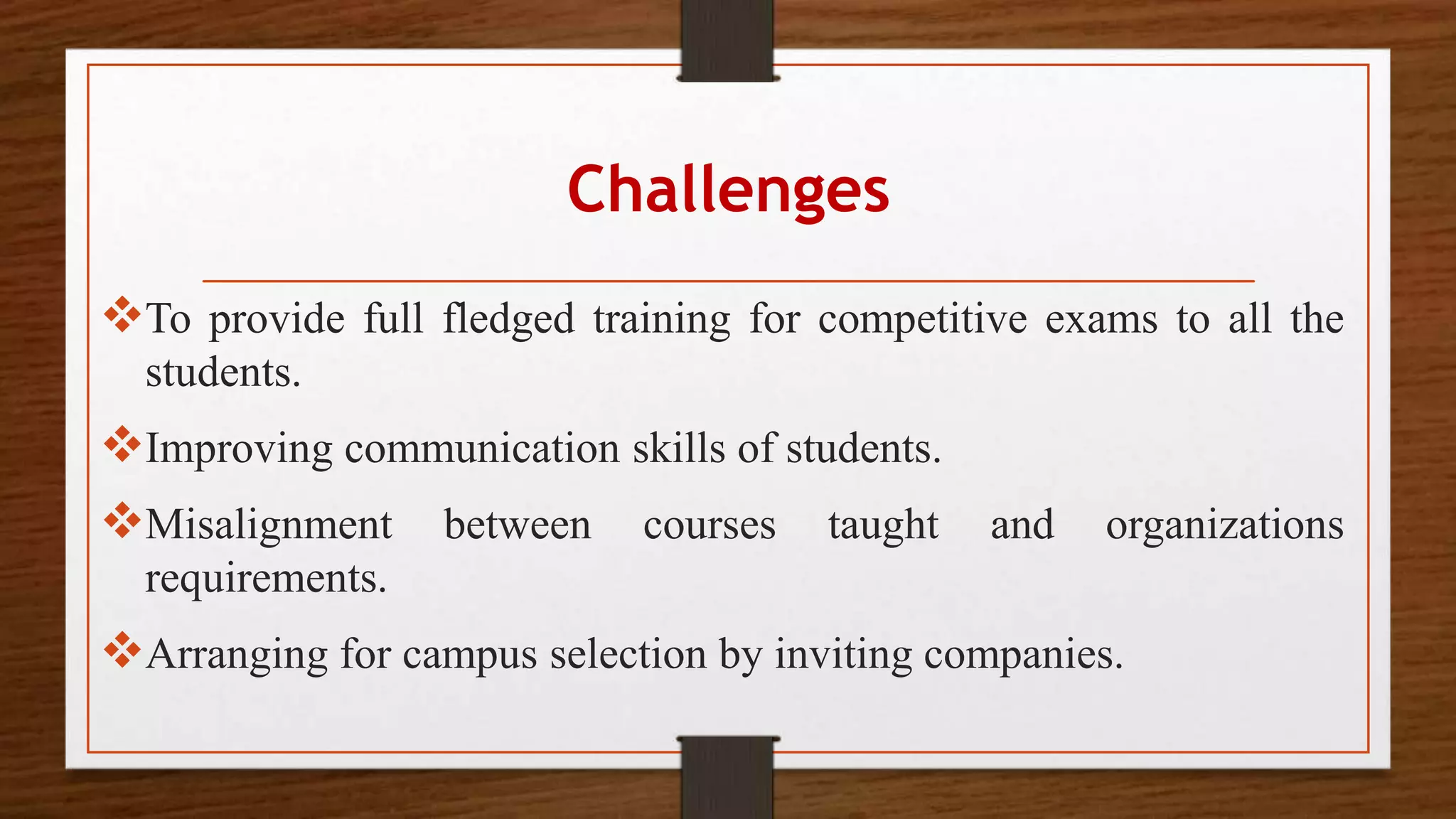 Challenges
To provide full fledged training for competitive exams to all the
students.
Improving communication skills of students.
Misalignment between courses taught and organizations
requirements.
Arranging for campus selection by inviting companies.
 