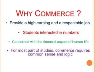 WHY COMMERCE ?
• Provide a high earning and a respectable job.
• Students interested in numbers
• Concerned with the financial aspect of human life
• For most part of studies, commerce requires
common sense and logic
 