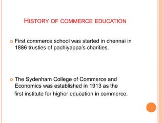 HISTORY OF COMMERCE EDUCATION
 First commerce school was started in chennai in
1886 trusties of pachiyappa’s charities.
 The Sydenham College of Commerce and
Economics was established in 1913 as the
first institute for higher education in commerce.
 