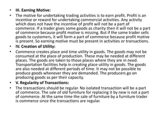 • III. Earning Motive:
• The motive for undertaking trading activities is to earn profit. Profit is an
incentive or reward for undertaking commercial activities. Any activity
which does not have the incentive of profit will not be a part of
commerce. If a trader gives some goods as charity then it will not be a part
of commerce because profit motive is missing. But if the same trader sells
goods to customers, it will form a part of commerce because profit motive
is present. So earning motive must be present in activities or transactions.
• IV. Creation of Utility:
• Commerce creates place and time utility in goods. The goods may not be
consumed at the place of production. These may be needed at different
places. The goods are taken to those places where they are in need.
Transportation facilities help in creating place utility in goods. The goods
are also needed at different periods of time. It may not be possible to
produce goods whenever they are demanded. The producers go on
producing goods as per their capacity.
• V. Regularity of Transactions:
• The transactions should be regular. No isolated transaction will be a part
of commerce. The sale of old furniture for replacing it by new is not a part
of commerce. At the same time the sale of furniture by a furniture trader
is commerce since the transactions are regular.
 