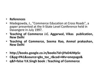 • References
• Madegowda, J., "Commerce Education at Cross Roads", a
paper presented at the II-State Level Conference held in
Davangere in July 1997.
• Teaching of Commerce J.C. Aggarwal, Vikas publication,
New Delhi
• Teaching of Commerce, Seema Rao, Anmol prakashan,
New Delhi
• http://books.google.co.in/books?id=jIYaD4JMp5c
• C&pg=PA1&source=gbs_toc_r&cad=4#v=onepage&
• q&f=false Y.K.Singh book : Teaching of Commerce
 