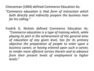 Chesseman (1904) defined Commerce Education As:
"Commerce education is that form of instruction which
both directly and indirectly prepare the business man
for his calling."
Fredrik G. Nichols defined Commerce Education As:
"Commerce education is a type of training which, while
playing its part in the achievement of the general aims
of education of any given level, has for its primary
objective the preparation of people to enter upon a
business career, or having entered upon such a career,
to render more efficient service therein and to advance
from their present levels of employment to higher
levels.”
 