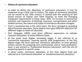 • History of commerce education
• In order to define the objectives of commerce education, it may be
important to go a little into its history. The origin of commerce education
can be traced to the 19th century. It started with the teaching of skill
based courses of ‘typing’ and ‘book keeping’, to meet the emerging
manpower requirements in these areas. With an increase in commercial
activities and expansion of banking, insurance, transportation and other
related services, the nature and scope of commerce education changed.
• From a vocational bias in the initial years, the focus changed to providing
liberal business education. Some experts even gave different objectives for
different stages or levels of education.
• Prof. Dasgupta (1959) used three different expressions to indicate
‘business education’, at three different levels.
• At the junior level (higher secondary stage), it was referred to as
‘commercial education,’ covering specific skills programmes; at the first
degree stage, the term used was ‘commerce education’, to cover general
stream courses for preparing semi professionals and at ‘post graduation’
level, it was termed as ‘Professional Business Education’, with the aim of
preparing experts in specific areas.
• In other words, commerce education, at less than degree level was
referred to as ‘commercial education’ or ‘vocational business education’.
 