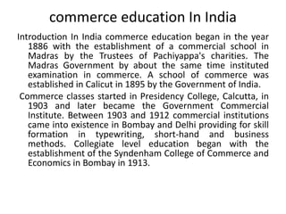 commerce education In India
Introduction In India commerce education began in the year
1886 with the establishment of a commercial school in
Madras by the Trustees of Pachiyappa's charities. The
Madras Government by about the same time instituted
examination in commerce. A school of commerce was
established in Calicut in 1895 by the Government of India.
Commerce classes started in Presidency College, Calcutta, in
1903 and later became the Government Commercial
Institute. Between 1903 and 1912 commercial institutions
came into existence in Bombay and Delhi providing for skill
formation in typewriting, short-hand and business
methods. Collegiate level education began with the
establishment of the Syndenham College of Commerce and
Economics in Bombay in 1913.
 