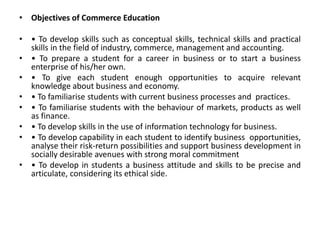 • Objectives of Commerce Education
• • To develop skills such as conceptual skills, technical skills and practical
skills in the field of industry, commerce, management and accounting.
• • To prepare a student for a career in business or to start a business
enterprise of his/her own.
• • To give each student enough opportunities to acquire relevant
knowledge about business and economy.
• • To familiarise students with current business processes and practices.
• • To familiarise students with the behaviour of markets, products as well
as finance.
• • To develop skills in the use of information technology for business.
• • To develop capability in each student to identify business opportunities,
analyse their risk-return possibilities and support business development in
socially desirable avenues with strong moral commitment
• • To develop in students a business attitude and skills to be precise and
articulate, considering its ethical side.
 