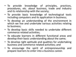 • To provide knowledge of principles, practices,
procedures, etc. about business, trade and industry
and its relationship with the society;
• To provide basic knowledge of technological tools
including computers and its application in business;
• To develop an understanding of the environment in
which we live and undertake various activities relating
to business;
• To develop basic skills needed to undertake different
commerce related activities;
• To educate learners in different functional areas and
develop their basic understanding about the same;
• To develop right aptitude and qualities for undertaking
business and commerce related activities; and
• To encourage the spirit of entrepreneurship and
prepare learners to enter into a business career.
 