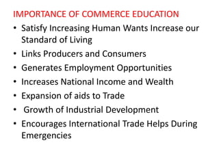 IMPORTANCE OF COMMERCE EDUCATION
• Satisfy Increasing Human Wants Increase our
Standard of Living
• Links Producers and Consumers
• Generates Employment Opportunities
• Increases National Income and Wealth
• Expansion of aids to Trade
• Growth of Industrial Development
• Encourages International Trade Helps During
Emergencies
 