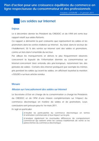 Plan d'action pour une croissance équilibrée du commerce en
ligne respectueuse du consommateur et des professionnels
                                                        Frédéric LEFEBVRE > 21 janvier 2011



              Les soldes sur Internet

    Enjeux

    Le 6 décembre dernier les Président du CREDOC et de l’IFM ont remis leur
    rapport relatif aux soldes flottants.
    Ce rapport a démontré la part croissante que représentent les soldes et les
    promotions dans les ventes réalisées sur Internet. Au total, dans le secteur de
    l’habillement, 55 % des ventes sur Internet sont des soldes et promotions,
    contre un tiers dans l’ensemble du secteur.
    Par ailleurs les manquements et dérives le plus fréquemment observés
    concernent la loyauté de l’information donnée au consommateur sur
    Internet concernent bien entendu des prix trompeurs, notamment lors des
    périodes de soldes : Certains sites internet pratiquent par exemple les mêmes
    prix pendant les soldes qu’avant les soldes, en affichant toutefois la mention
    « SOLDES » sur leurs articles vendus



    Mesure

    Mission sur l’encadrement des soldes sur Internet

    Le Secrétaire d’Etat en charge de la consommation a chargé les Présidents
    du CREDOC et de l’IFM d’une mission complémentaire sur l’impact du
    commerce électronique en matière de soldes et de promotions. Leurs
    conclusions sont prévues pour le 1er mars 2011.
    Il s’agit en particulier:
                  d’étudier les particularités du commerce électronique en termes
                  d’animation commerciale et leur impact sur les prix.
                  d’analyser également les éventuelles différences de comportement
                  commercial qui existent entre les canaux traditionnels de vente et les
                  plates-formes du commerce électronique.
 