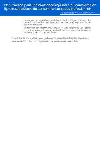 Plan d'action pour une croissance équilibrée du commerce en
ligne respectueuse du consommateur et des professionnels
                                                             Frédéric LEFEBVRE > 21 janvier 2011


                  de formuler des propositions pour lutter contre les pratiques commerciales
                  déloyales qui seraient spécifiquement liées au développement de ce
                  canal de distribution
                  de formuler des recommandations sur les aménagements susceptibles
                  d’améliorer le cadre juridique applicable au commerce électronique et
                  aux soldes et promotions sur Internet


    En tout état de cause, dès les soldes débutant en juin prochain, les cyber-enquêteurs
    intensifieront le contrôle de la loyauté des prix lors des périodes de soldes.
 