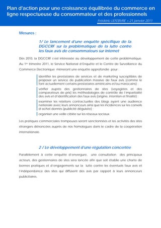 Plan d'action pour une croissance équilibrée du commerce en
ligne respectueuse du consommateur et des professionnels
                                                                Frédéric LEFEBVRE > 21 janvier 2011


    Mesures :

                     1/ Le lancement d’une enquête spécifique de la
                     DGCCRF sur la problématique de la lutte contre
                     les faux avis de consommateurs sur Internet
    Dès 2010, la DGCCRF s’est intéressée au développement de cette problématique.
    Au 1er trimestre 2011, le Service National d’Enquête et le Centre de Surveillance du
    Commerce Electronique mèneront une enquête approfondie pour :

                     identifier les prestataires de services et de marketing susceptibles de
                     proposer un service de publication massive de faux avis (comme le
                     font actuellement certains prestataires américains et/ou marocains) ;
                     vérifier auprès des gestionnaires de sites (voyagistes et des
                     comparateurs de prix) les méthodologies de contrôle de l’impartialité
                     des avis et d’identification des faux avis (origine, intention et finalité) ;
                     examiner les relations contractuelles des blogs ayant une audience
                     nationale avec leurs annonceurs ainsi que les incidences sur les conseils
                     d’achat donnés (publicité déguisée) ;
                     organiser une veille ciblée sur les réseaux sociaux.

    Les pratiques commerciales trompeuses seront sanctionnées et les activités des sites
    étrangers dénoncées auprès de nos homologues dans le cadre de la coopération
    internationale.




                     2 / Le développement d’une régulation concertée
    Parallèlement à cette enquête d’envergure,              une consultation     des principaux
    acteurs, des gestionnaires de sites sera lancée afin que soit établie une charte de
    bonnes pratiques et d’engagements sur la lutte contre les éventuels faux avis et
    l’indépendance des sites qui diffusent des avis par rapport à leurs annonceurs
    publicitaires.
 