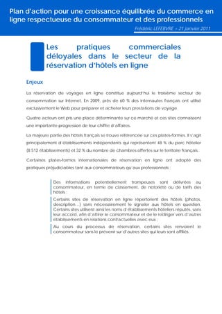 Plan d'action pour une croissance équilibrée du commerce en
ligne respectueuse du consommateur et des professionnels
                                                             Frédéric LEFEBVRE > 21 janvier 2011



              Les      pratiques     commerciales
              déloyales dans le secteur de la
              réservation d’hôtels en ligne

    Enjeux

    La réservation de voyages en ligne constitue aujourd’hui le troisième secteur de
    consommation sur Internet. En 2009, près de 60 % des internautes français ont utilisé
    exclusivement le Web pour préparer et acheter leurs prestations de voyage.

    Quatre acteurs ont pris une place déterminante sur ce marché et ces sites connaissent
    une importante progression de leur chiffre d’affaires.

    La majeure partie des hôtels français se trouve référencée sur ces plates-formes. Il s’agit
    principalement d’établissements indépendants qui représentent 48 % du parc hôtelier
    (8 512 établissements) et 32 % du nombre de chambres offertes sur le territoire français.

    Certaines plates-formes internationales de réservation en ligne ont adopté des
    pratiques préjudiciables tant aux consommateurs qu’aux professionnels :


                  Des informations potentiellement trompeuses sont délivrées au
                  consommateur, en terme de classement, de notoriété ou de tarifs des
                  hôtels ;
                  Certains sites de réservation en ligne répertorient des hôtels (photos,
                  description…) sans nécessairement le signaler aux hôtels en question.
                  Certains sites utilisent ainsi les noms d’établissements hôteliers réputés, sans
                  leur accord, afin d’attirer le consommateur et de le rediriger vers d’autres
                  établissements en relations contractuelles avec eux ;
                  Au cours du processus de réservation, certains sites renvoient le
                  consommateur sans le prévenir sur d’autres sites qui leurs sont affiliés.
 