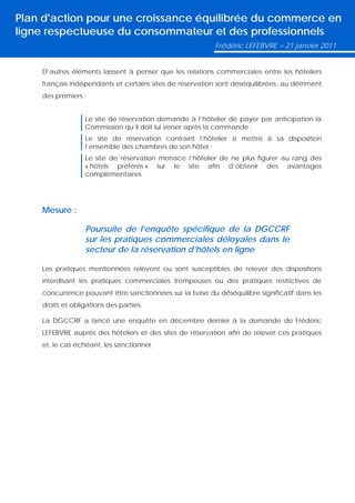 Plan d'action pour une croissance équilibrée du commerce en
ligne respectueuse du consommateur et des professionnels
                                                          Frédéric LEFEBVRE > 21 janvier 2011


    D’autres éléments laissent à penser que les relations commerciales entre les hôteliers
    français indépendants et certains sites de réservation sont déséquilibrées, au détriment
    des premiers :


                  Le site de réservation demande à l’hôtelier de payer par anticipation la
                  Commission qu’il doit lui verser après la commande ;
                  Le site de réservation contraint l’hôtelier à mettre à sa disposition
                  l’ensemble des chambres de son hôtel ;
                  Le site de réservation menace l’hôtelier de ne plus figurer au rang des
                  « hôtels préférés » sur le site afin d’obtenir des avantages
                  complémentaires.




    Mesure :

                  Poursuite de l’enquête spécifique de la DGCCRF
                  sur les pratiques commerciales déloyales dans le
                  secteur de la réservation d’hôtels en ligne

    Les pratiques mentionnées relèvent ou sont susceptibles de relever des dispositions
    interdisant les pratiques commerciales trompeuses ou des pratiques restrictives de
    concurrence pouvant être sanctionnées sur la base du déséquilibre significatif dans les
    droits et obligations des parties.

    La DGCCRF a lancé une enquête en décembre dernier à la demande de Frédéric
    LEFEBVRE auprès des hôteliers et des sites de réservation afin de relever ces pratiques
    et, le cas échéant, les sanctionner.
 