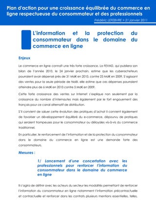 Plan d'action pour une croissance équilibrée du commerce en
ligne respectueuse du consommateur et des professionnels
                                                            Frédéric LEFEBVRE > 21 janvier 2011



                L’information et la protection du
                consommateur dans le domaine du
                commerce en ligne

    Enjeux

    Le commerce en ligne connaît une très forte croissance. La FEVAD, qui publiera son
    bilan de l’année 2010, le 24 janvier prochain, estime que les cyberacheteurs
    pourraient avoir dépensé près de 31 Md€ en 2010, contre 25 Md€ en 2009. S’agissant
    des ventes pour la seule période de Noël, elle estime que ces dépenses pourraient
    atteindre plus de 6 Md€ en 2010 contre 5 Md€ en 2009.

    Cette forte croissance des ventes sur Internet s’explique non seulement par la
    croissance du nombre d’internautes mais également par le fort engouement des
    français pour ce canal alternatif de distribution.

    S’il convient de saluer cette évolution des pratiques d’achat il convient également
    de favoriser un développement équilibré du e-commerce, dépourvu de pratiques
    qui seraient trompeuses pour le consommateur ou déloyales vis-à-vis du commerce
    traditionnel.

    En particulier, le renforcement de l’information et de la protection du consommateur
    dans   le   domaine    du   commerce      en ligne   est   une   demande     forte   des
    consommateurs.

    Mesures :

                    1/ Lancement d’une concertation avec les
                    professionnels pour renforcer l’information du
                    consommateur dans le domaine du commerce
                    en ligne

    Il s’agira de définir avec les acteurs du secteur les modalités permettant de renforcer
    l’information du consommateur en ligne notamment l’information précontractuelle
    et contractuelle et renforcer dans les contrats plusieurs mentions essentielles, telles,
 
