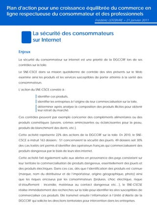 Plan d'action pour une croissance équilibrée du commerce en
ligne respectueuse du consommateur et des professionnels
                                                               Frédéric LEFEBVRE > 21 janvier 2011



               La sécurité des consommateurs
               sur Internet

    Enjeux

    La sécurité du consommateur sur internet est une priorité de la DGCCRF lors de ses
    contrôles sur la toile.

    Le SNE-CSCE dans sa mission quotidienne de contrôle des sites présents sur le Web
    examine ainsi les produits et les services susceptibles de porter atteinte à la santé des
    consommateurs.

    L’action du SNE-CSCE consiste à :

                   identifier ces produits,
                   identifier les entreprises à l’origine de leur commercialisation sur la toile,
                   déterminer après analyse la composition des produits illicites pour obtenir
                   leur retrait du marché.

    Ces contrôles peuvent par exemple concerner des compléments alimentaires ou des
    produits cosmétiques (savons, crèmes amincissantes ou éclaircissantes pour la peau,
    produits de blanchiment des dents, etc.).

    Cette activité représente 22% des actions de la DGCCRF sur la toile. En 2010, le SNE-
    CSCE a instruit 163 dossiers : 51 concernaient la sécurité des jouets. 49 dossiers soit 30%
    des cas traités ont permis d’identifier des opérateurs français qui commercialisaient des
    produits dangereux par le biais de leurs sites internet.

    Cette activité fait également suite aux alertes en provenance des pays constatant sur
    leur territoire la commercialisation de produits dangereux, essentiellement des jouets et
    des produits électriques. Dans ces cas, dès que l’identification des produits est connue
    (marque, nom du distributeur et de l’importateur, origine géographique, photo) ainsi
    que les risques encourus par les consommateurs (brûlures, choc électrique, risque
    d’étouffement ; incendie, matériaux au contact dangereux etc…), le SNE-CSCSE
    réalise immédiatement des recherches sur la toile pour identifier les sites susceptibles de
    commercialiser ces produits. Elle transmet ensuite l’information à l’Unité d’Alerte de la
    DGCCRF qui sollicite les directions territoriales pour intervention dans les entreprises.
 