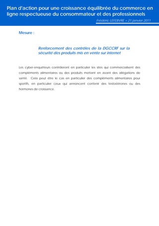 Plan d'action pour une croissance équilibrée du commerce en
ligne respectueuse du consommateur et des professionnels
                                                        Frédéric LEFEBVRE > 21 janvier 2011


    Mesure :



                 Renforcement des contrôles de la DGCCRF sur la
                 sécurité des produits mis en vente sur internet


    Les cyber-enquêteurs contrôleront en particulier les sites qui commercialisent des
    compléments alimentaires ou des produits mettant en avant des allégations de
    santé.   Cela peut être le cas en particulier des compléments alimentaires pour
    sportifs, en particulier ceux qui annoncent contenir des testostérones ou des
    hormones de croissance.
 