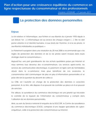 Plan d'action pour une croissance équilibrée du commerce en
ligne respectueuse du consommateur et des professionnels
                                                              Frédéric LEFEBVRE > 21 janvier 2011



              La protection des données personnelles


    Enjeux

    La loi relative à l’informatique, aux fichiers et aux libertés du 6 janvier 1978 stipule à
    son Article 1er : « L’informatique est au service de chaque citoyen (…). Elle ne doit
    porter atteinte ni à l’identité humaine, ni aux droits de l’homme, ni à la vie privée, ni
    aux libertés individuelles ou publiques. »

    Le Parlement européen dans une résolution du 20 mai 2008 a recommandé que « les
    règles de protection des données et de la vie privée soient incluses dans toute
    stratégie visant le consommateur ».

    Aujourd’hui, une part grandissante de nos achats quotidiens passe par Internet et
    nous sommes tous devenus des e-consommateurs. Les services après-vente, les
    services de communication électronique, le paiement en ligne sont de formidables
    atouts   dans   le   e-commerce     mais     pour   bénéficier   de   ces   avancées,   le
    consommateur doit communiquer de plus en plus d’informations personnelles et se
    pose dès lors la question du devenir de celles-ci.

    La CNIL est l’autorité en charge de la protection des données à caractère
    personnel. A ce titre, elle dispose d’un pouvoir de contrôle sur place et d’un pouvoir
    de sanction.

    Par ailleurs, la surveillance du commerce électronique est une priorité qui nécessite
    le contrôle de la loyauté de l’information du consommateur y compris dans
    l’utilisation de ses données personnelles.

    Ainsi, au sein du Service national d’enquête de la DGCCRF, le Centre de surveillance
    du commerce électronique (CSCE), composé d’une équipe spécialisée de cyber-
    enquêteurs, veille à la protection des consommateurs sur Internet.
 