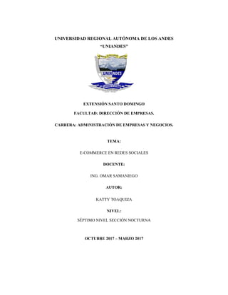 UNIVERSIDAD REGIONAL AUTÓNOMA DE LOS ANDES
“UNIANDES”
EXTENSIÓN SANTO DOMINGO
FACULTAD: DIRECCIÓN DE EMPRESAS.
CARRERA: ADMINISTRACIÓN DE EMPRESAS Y NEGOCIOS.
TEMA:
E-COMMERCE EN REDES SOCIALES
DOCENTE:
ING. OMAR SAMANIEGO
AUTOR:
KATTY TOAQUIZA
NIVEL:
SÉPTIMO NIVEL SECCIÓN NOCTURNA
OCTUBRE 2017 – MARZO 2017
 