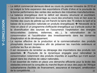 EchangesCommerciauxdelaTunisie
V-CONCLUSION
22
- Le déficit commercial demeure élevé au cours du premier trimestre de 2018 et
ce malgré la forte expansion des exportations d’huile d’olive et la poursuite de
la bonne performance des ventes des secteurs des industries manufacturières.
- La balance énergétique dont le déficit est devenu structurel et exorbitant,
risque de se détériorer davantage au cours des prochains mois en lien avec la
montée des cours de pétrole qui ont franchi la barre des 75 dollars le baril et la
baisse de la production nationale en produits énergétiques  Nécessité de la
mise en place d’ un programme d’efficacité énergétique qui s’articule autour de
la diversification des sources en l’occurrence l’exploitation des énergies
renouvelables (solaires, éoliennes, etc…), la rationalisation de la
consommation et l’accélération des investissements dans les domaines
d’exploration et de développement.
- La reprise effective de la production et la commercialisation des produits
phosphatés devient impérative afin de préserver les marchés extérieurs et
conforter les flux en devises.
- Il est nécessaire de remédier au dérapage des importations des produits non
essentiels  Poursuite de la dynamique engagée pour rationaliser la
consommation notamment des produits importés et superflus qui n’ont aucun
apport dans les chaînes de valeur nationales.
- Il est essentiel de mettre en place une démarche efficiente pour la levée des
obstacles entravant la conquête du marché libyen et ceux des pays de l’Afrique
subsaharienne (facilités de financement, assurance et transport, amélioration
de la compétitivité, …).
 