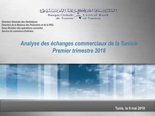 Tunis, le 9 mai 2018
Analyse des échanges commerciaux de la Tunisie
Premier trimestre 2018
Direction Générale des Statistiques
Direction de la Balance des Paiements et de la PEG
Sous direction des opérations courantes
Service du commerce Extérieur
 