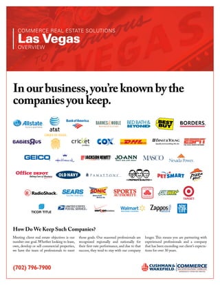 COMMERCE REAL ESTATE SOLUTIONS

   Las Vegas
   OVERVIEW




In our business, you’re known by the
companies you keep.
                                                                                                                                          ®




                                                         Americas
                                                            Drive•In   SM




                                                                                                  P O W E R E D b y S E R V I C E™




How Do We Keep Such Companies?
Meeting client real estate objectives is our   those goals. Our seasoned professionals are     longer. This means you are partnering with
number one goal. Whether looking to lease,     recognized regionally and nationally for        experienced professionals and a company
own, develop or sell commercial properties,    their first-rate performance, and due to that   that has been exceeding our client’s expecta-
we have the team of professionals to meet      success, they tend to stay with our company     tions for over 30 years.




(702) 796-7900
 