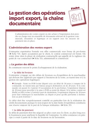 Fiche
2211
La gestion des opérations
import export, la chaîne
documentaire
L’administration des ventes export ou des achats à l’importation doit pren-
dre en charge tout un ensemble de documents relevant de la gestion com-
merciale, douanière et logistique et en rapport avec les moyens de
paiement mis en place.
L’administration des ventes export
L’entreprise exportatrice formule son offre commerciale sous forme de pro-forma
(➤ ﬁche 53). Après acceptation par le client, le contrat commercial est formé. On
rentre donc dans la phase de réalisation contractuelle qui appelle de la vigilance du
point de vue contractuel (➤ ﬁche 53), administratif et commercial.
❏ La gestion des délais
Ils constituent souvent le point d’achoppement de la réalisation.
• Le délai de livraison
L’entreprise s’engage sur des délais de livraison ou d’expédition de la marchandise
qui doivent être appréciés par rapport à l’incoterm de la vente, au transit time et à la
gestion des opérations logistiques.
◆ Exemple : Vente en FOB (vente départ) avec un délai de 30 jours à compter de la
commande. Le transit time par bateau jusqu’à destination est de 20 jours. Si la com-
mande est passée le 2 janvier N (acceptation de la pro-forma), l’exportateur dispose
de 30 jours pour procéder à la mise à FOB au point de départ. Si le même contrat est
libellé en DES (vente à l’arrivée) port de destination, l’exportateur dispose de 30 jours
pour faire embarquer la marchandise au départ et pour qu’elle parvienne à destina-
tion au port d’arrivée !
Ce délai doit être scrupuleusement contrôlé en particulier lors de la réalisation du
crédit documentaire puisque le non-respect de la date limite d’expédition constituera
une réserve majeure de la part de la banque réalisatrice. (➤ ﬁche 35)
• Le délai de paiement
Le délai de paiement doit être négocié au plus court avec le client, au plus long avec
le fournisseur pour améliorer la liquidité de l’entreprise. Ce délai commence en prin-
cipe à courir à partir de la date de livraison ou de facturation.
 