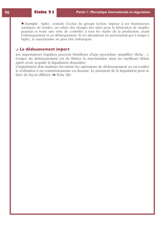 Fiche 21 Partie 1 : Mercatique internationale et négociation96
◆ Exemple : Siplec, centrale d’achat du groupe Leclerc impose à ses fournisseurs
asiatiques de textiles, un cahier des charges très strict pour la fabrication de simples
pyjamas et toute une série de contrôles à tous les stades de la production, avant
l’embarquement et au débarquement. Si ces attestations ne parviennent pas à temps à
Siplec, la marchandise ne peut être embarquée.
❏ Le dédouanement import
Les importateurs réguliers peuvent bénéﬁcier d’une procédure simpliﬁée (ﬁche…).
L’enjeu du dédouanement est de libérer la marchandise dans les meilleurs délais
après avoir acquitté la liquidation douanière.
L’importateur doit maîtriser lui-même les opérations de dédouanement ou en conﬁer
la réalisation à un commissionnaire en douane. Le paiement de la liquidation peut se
faire de façon différée (➤ ﬁche 28).
 
