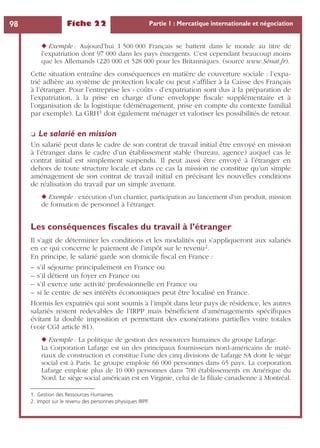 Fiche 22 Partie 1 : Mercatique internationale et négociation98
◆ Exemple : Aujourd’hui 1 500 000 Français se battent dans le monde au titre de
l’expatriation dont 97 000 dans les pays émergents. C’est cependant beaucoup moins
que les Allemands (220 000 et 528 000 pour les Britanniques. (source www.Sénat.fr).
Cette situation entraîne des conséquences en matière de couverture sociale : l’expa-
trié adhère au système de protection locale ou peut s’afﬁlier à la Caisse des Français
à l’étranger. Pour l’entreprise les « coûts » d’expatriation sont dus à la préparation de
l’expatriation, à la prise en charge d’une enveloppe ﬁscale supplémentaire et à
l’organisation de la logistique (déménagement, prise en compte du contexte familial
par exemple). La GRH1 doit également ménager et valoriser les possibilités de retour.
❏ Le salarié en mission
Un salarié peut dans le cadre de son contrat de travail initial être envoyé en mission
à l’étranger dans le cadre d’un établissement stable (bureau, agence) auquel cas le
contrat initial est simplement suspendu. Il peut aussi être envoyé à l’étranger en
dehors de toute structure locale et dans ce cas la mission ne constitue qu’un simple
aménagement de son contrat de travail initial en précisant les nouvelles conditions
de réalisation du travail par un simple avenant.
◆ Exemple : exécution d’un chantier, participation au lancement d’un produit, mission
de formation de personnel à l’étranger.
Les conséquences ﬁscales du travail à l’étranger
Il s’agit de déterminer les conditions et les modalités qui s’appliqueront aux salariés
en ce qui concerne le paiement de l’impôt sur le revenu2.
En principe, le salarié garde son domicile ﬁscal en France :
– s’il séjourne principalement en France ou
– s’il détient un foyer en France ou
– s’il exerce une activité professionnelle en France ou
– si le centre de ses intérêts économiques peut être localisé en France.
Hormis les expatriés qui sont soumis à l’impôt dans leur pays de résidence, les autres
salariés restent redevables de l’IRPP mais bénéﬁcient d’aménagements spéciﬁques
évitant la double imposition et permettant des exonérations partielles voire totales
(voir CGI article 81).
◆ Exemple : La politique de gestion des ressources humaines du groupe Lafarge.
La Corporation Lafarge est un des principaux fournisseurs nord-américains de maté-
riaux de construction et constitue l’une des cinq divisions de Lafarge SA dont le siège
social est à Paris. Le groupe emploie 66 000 personnes dans 65 pays. La corporation
Lafarge emploie plus de 10 000 personnes dans 700 établissements en Amérique du
Nord. Le siège social américain est en Virginie, celui de la ﬁliale canadienne à Montréal.
1. Gestion des Ressources Humaines.
2. Impot sur le revenu des personnes physiques IRPP.
 