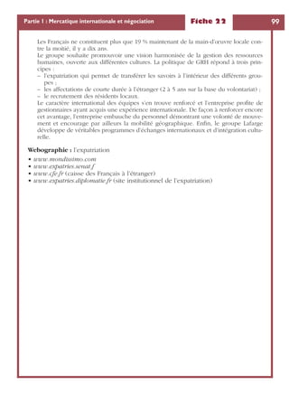 Fiche 22 99Partie 1 : Mercatique internationale et négociation
Les Français ne constituent plus que 19 % maintenant de la main-d’œuvre locale con-
tre la moitié, il y a dix ans.
Le groupe souhaite promouvoir une vision harmonisée de la gestion des ressources
humaines, ouverte aux différentes cultures. La politique de GRH répond à trois prin-
cipes :
– l’expatriation qui permet de transférer les savoirs à l’intérieur des différents grou-
pes ;
– les affectations de courte durée à l’étranger (2 à 5 ans sur la base du volontariat) ;
– le recrutement des résidents locaux.
Le caractère international des équipes s’en trouve renforcé et l’entreprise proﬁte de
gestionnaires ayant acquis une expérience internationale. De façon à renforcer encore
cet avantage, l’entreprise embauche du personnel démontrant une volonté de mouve-
ment et encourage par ailleurs la mobilité géographique. Enﬁn, le groupe Lafarge
développe de véritables programmes d’échanges internationaux et d’intégration cultu-
relle.
Webographie : l’expatriation
• www.mondissimo.com
• www.expatries.senat.f
• www.cfe.fr (caisse des Français à l’étranger)
• www.expatries.diplomatie.fr (site institutionnel de l’expatriation)
 