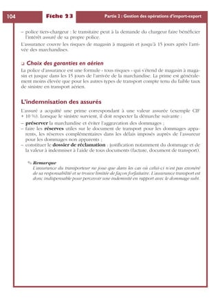 Fiche 23 Partie 2 : Gestion des opérations d’import-export104
– police tiers-chargeur : le transitaire peut à la demande du chargeur faire bénéﬁcier
l’intérêt assuré de sa propre police.
L’assurance couvre les risques de magasin à magasin et jusqu’à 15 jours après l’arri-
vée des marchandises.
❏ Choix des garanties en aérien
La police d’assurance est une formule « tous risques » qui s’étend de magasin à maga-
sin et jusque dans les 15 jours de l’arrivée de la marchandise. La prime est générale-
ment moins élevée que pour les autres types de transport compte tenu du faible taux
de sinistre en transport aérien.
L’indemnisation des assurés
L’assuré a acquitté une prime correspondant à une valeur assurée (exemple CIF
+ 10 %). Lorsque le sinistre survient, il doit respecter la démarche suivante :
– préserver la marchandise et éviter l’aggravation des dommages ;
– faire les réserves utiles sur le document de transport pour les dommages appa-
rents, les réserves complémentaires dans les délais imposés auprès de l’assureur
pour les dommages non apparents ;
– constituer le dossier de réclamation : justiﬁcation notamment du dommage et de
la valeur à indemniser à l’aide de tous documents (facture, document de transport).
✎ Remarque
L’assurance du transporteur ne joue que dans les cas où celui-ci n’est pas exonéré
de sa responsabilité et se trouve limitée de façon forfaitaire. L’assurance transport est
donc indispensable pour percevoir une indemnité en rapport avec le dommage subi.
 