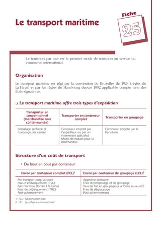 Fiche
2255
Le transport maritime
Le transport par mer est le premier mode de transport au service du
commerce international.
Organisation
Le transport maritime est régi par la convention de Bruxelles de 1924 (règles de
La Haye) et par les règles de Hambourg depuis 1992 applicable compte tenu des
États signataires.
❏ Le transport maritime offre trois types d’expédition
Structure d’un coût de transport
• De bout en bout par conteneur
Transporter en
conventionnel
(marchandise non
conteneurisée)
Transporter en conteneur
complet
Transporter en groupage
Emballage renforcé et
marquage des caisses
Conteneur empoté par
l’expéditeur ou par un
intervenant spécialisé
Moins de risques pour la
marchandise
Conteneur empoté par le
transitaire
Envoi par conteneur complet (FCL)1
1. FCL : full container load
Envoi par conteneur de groupage (LCL)2
2. LCL : Less than a container load
Pré transport jusqu’au port
Frais d’embarquement (CSC)
Fret maritime (forfait à la boîte)
Frais de débarquement (THC)
Post-acheminement
Approche portuaire
Frais d’entreposage et de groupage
Taux de fret en groupage (à la tonne ou au m3)
Frais de dégroupage
Post-acheminement
 