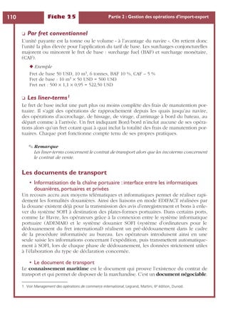 Fiche 25 Partie 2 : Gestion des opérations d’import-export110
❏ Par fret conventionnel
L’unité payante est la tonne ou le volume « à l’avantage du navire ». On retient donc
l’unité la plus élevée pour l’application du tarif de base. Les surcharges conjoncturelles
majorent ou minorent le fret de base : surcharge fuel (BAF) et surcharge monétaire,
(CAF).
◆ Exemple
Fret de base 50 USD, 10 m3, 6 tonnes, BAF 10 %, CAF – 5 %
Fret de base : 10 m3 × 50 USD = 500 USD
Fret net : 500 × 1,1 × 0,95 = 522,50 USD
❏ Les liner-terms1
Le fret de base inclut une part plus ou moins complète des frais de manutention por-
tuaire. Il s’agit des opérations de rapprochement depuis les quais jusqu’au navire,
des opérations d’accrochage, de hissage, de virage, d’arrimage à bord du bateau, au
départ comme à l’arrivée. Un fret indiquant Bord/bord n’inclut aucune de ses opéra-
tions alors qu’un fret cotant quai à quai inclut la totalité des frais de manutention por-
tuaires. Chaque port fonctionne compte tenu de ses propres pratiques.
✎ Remarque
Les liner-terms concernent le contrat de transport alors que les incoterms concernent
le contrat de vente.
Les documents de transport
• Informatisation de la chaîne portuaire : interface entre les informatiques
douanières, portuaires et privées
Un recours accru aux moyens télématiques et informatiques permet de réaliser rapi-
dement les formalités douanières. Ainsi des liaisons en mode EDIFACT réalisées par
la douane existent déjà pour la transmission des avis d’enregistrement et bons à enle-
ver du système SOFI à destination des plates-formes portuaires. Dans certains ports,
comme Le Havre, les opérateurs grâce à la connexion entre le système informatique
portuaire (ADEMAR) et le système douanier SOFI (système d’ordinateurs pour le
dédouanement du fret international) réalisent un pré-dédouanement dans le cadre
de la procédure informatisée au bureau. Les opérateurs introduisent ainsi en une
seule saisie les informations concernant l’expédition, puis transmettent automatique-
ment à SOFI, lors de chaque phase de dédouanement, les données strictement utiles
à l’élaboration du type de déclaration concernée.
• Le document de transport
Le connaissement maritime est le document qui prouve l’existence du contrat de
transport et qui permet de disposer de la marchandise. C’est un document négociable.
1. Voir Management des opérations de commerce international, Legrand, Martini, 6e édition, Dunod.
 